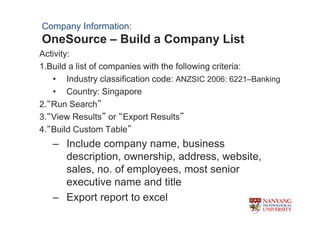 Company Information:
OneSource C Build a Company List
Activity:
1.Build a list of companies with the following criteria:
   ? Industry classification code: ANZSIC 2006: 6221CBanking
   ? Country: Singapore
2.Run Search
3.View Results or Export Results
4.Build Custom Table
   C Include company name, business
     description, ownership, address, website,
     sales, no. of employees, most senior
     executive name and title
   C Export report to excel
 