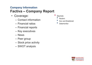Company Information
Factiva C Company Report
? Coverage:                   Sources
                                Reuters
   C   Contact information      Dun and Bradstreet
   C   Financial ratios         Datamonitor

   C   Financial reports
   C   Key executives
   C   News
   C   Peer group
   C   Stock price activity
   C   SWOT analysis
 
