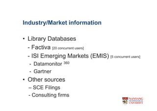Industry/Market information

? Library Databases
  - Factiva [20 concurrent users]
  - ISI Emerging Markets (EMIS) [5 concurrent users]
  - Datamonitor 360
  - Gartner
? Other sources
  C SCE Filings
  - Consulting firms
 