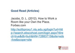 Good Read (Articles)

Jacobs, D. L. (2012). How to Work a
Room like your Own the Place.
Forbes.com
http://ezlibproxy1.ntu.edu.sg/login?url=htt
p://search.ebscohost.com/login.aspx?dire
ct=true&db=buh&AN=72883715&site=eds
-live&scope=site
 