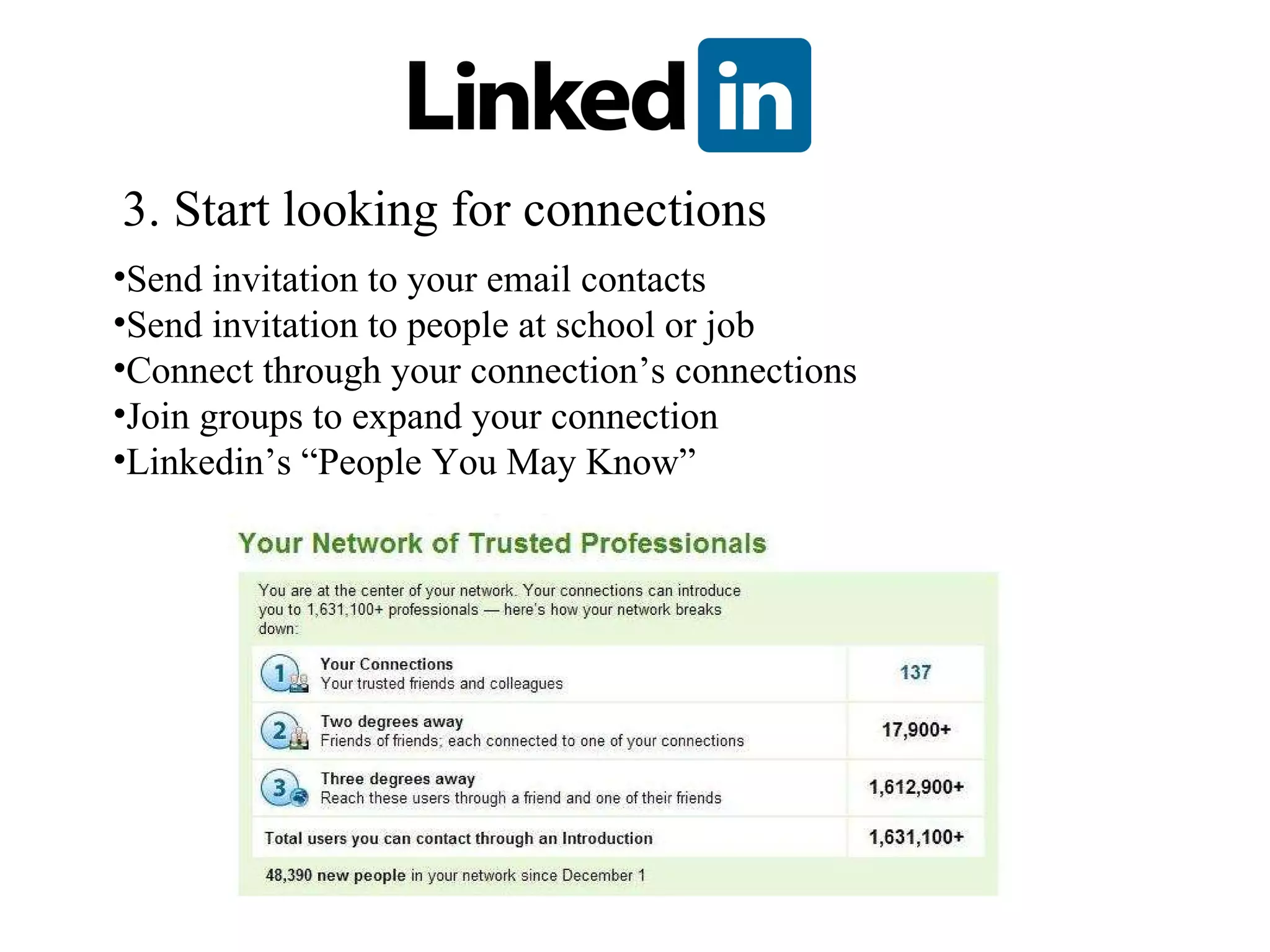 3. Start looking for connections Send invitation to your email contacts Send invitation to people at school or job Connect through your connection’s connections Join groups to expand your connection Linkedin’s “People You May Know” 