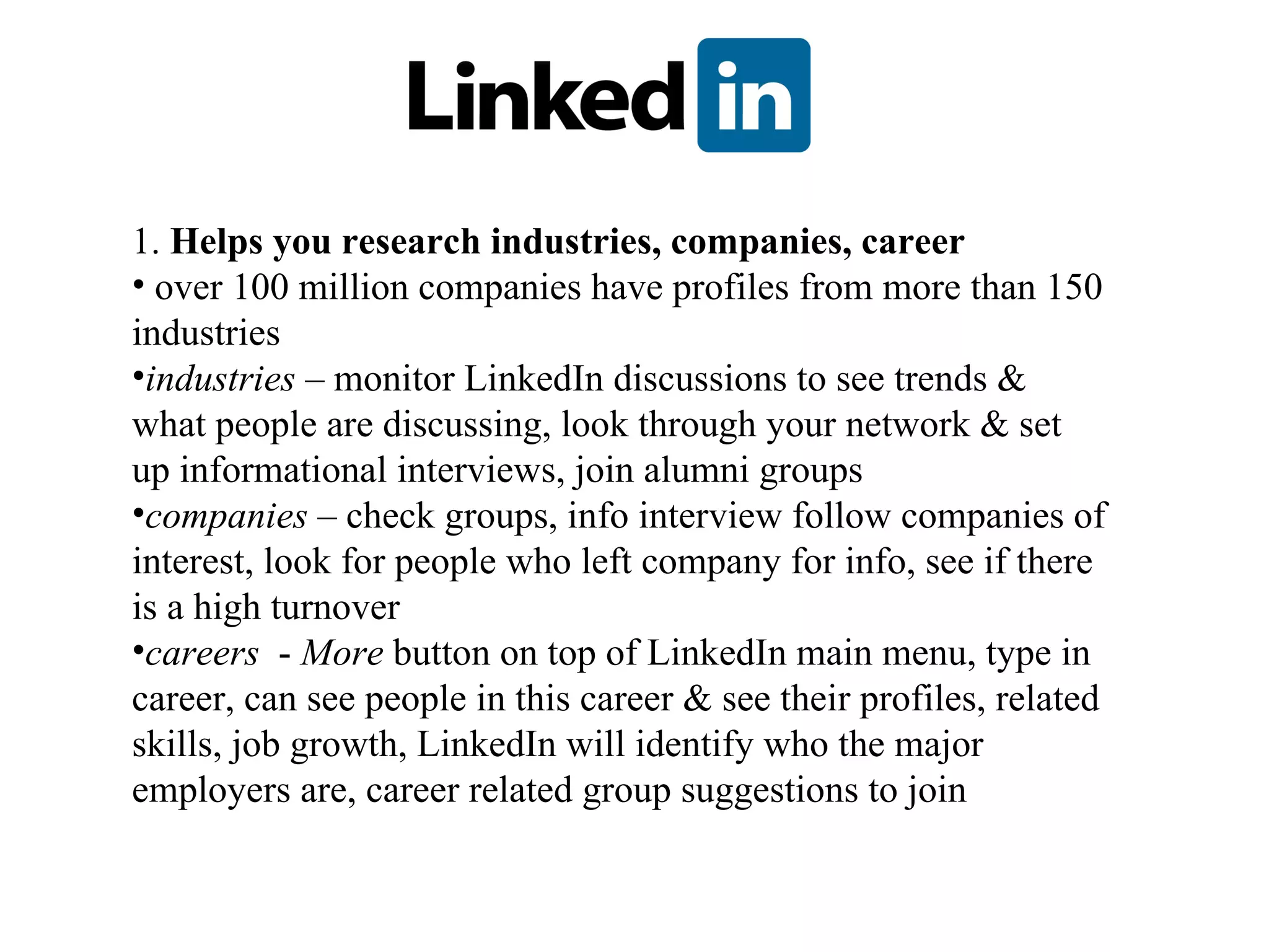 1.  Helps you research industries, companies, career over 100 million companies have profiles from more than 150 industries industries  – monitor LinkedIn discussions to see trends & what people are discussing, look through your network & set up informational interviews, join alumni groups companies  – check groups, info interview follow companies of interest, look for people who left company for info, see if there is a high turnover  careers   -  More  button on top of LinkedIn main menu, type in career, can see people in this career & see their profiles, related skills, job growth, LinkedIn will identify who the major employers are, career related group suggestions to join 