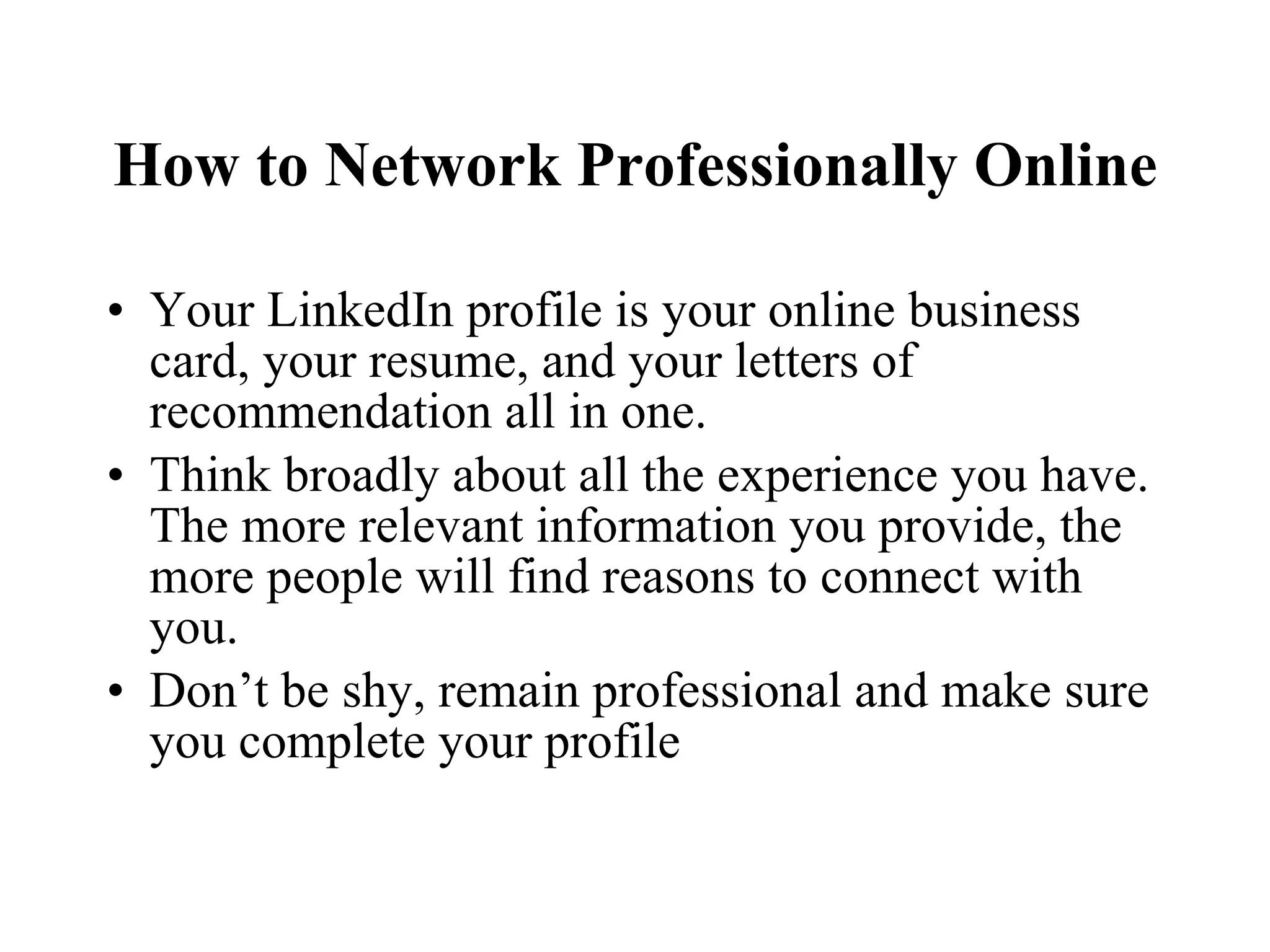 How to Network Professionally Online Your LinkedIn profile is your online business card, your resume, and your letters of recommendation all in one. Think broadly about all the experience you have. The more relevant information you provide, the more people will find reasons to connect with you. Don’t be shy, remain professional and make sure you complete your profile 