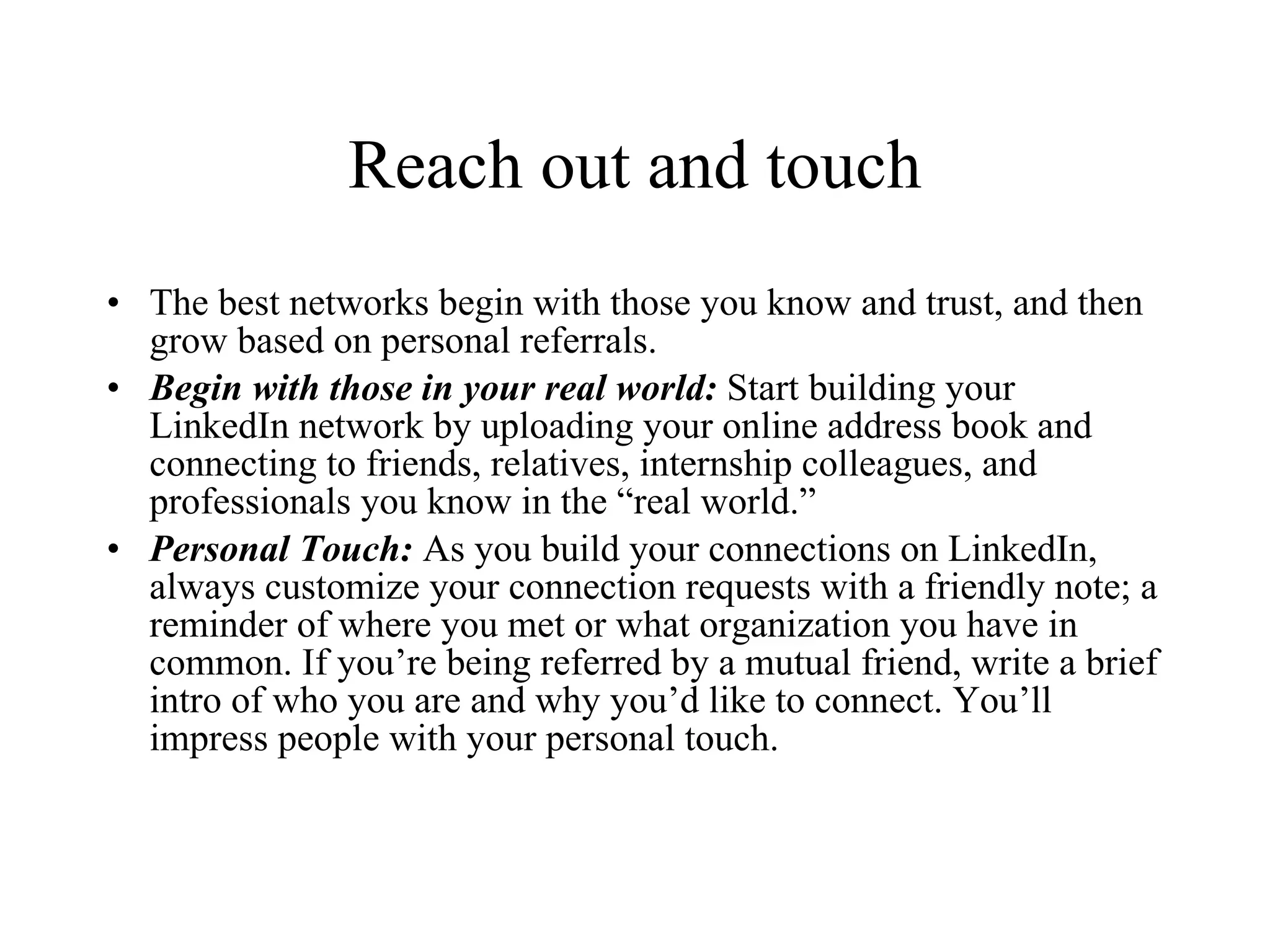 Reach out and touch The best networks begin with those you know and trust, and then grow based on personal referrals. Begin with those in your real world:  Start building your LinkedIn network by uploading your online address book and connecting to friends, relatives, internship colleagues, and professionals you know in the “real world.” Personal Touch:  As you build your connections on LinkedIn, always customize your connection requests with a friendly note; a reminder of where you met or what organization you have in common. If you’re being referred by a mutual friend, write a brief intro of who you are and why you’d like to connect. You’ll impress people with your personal touch. 