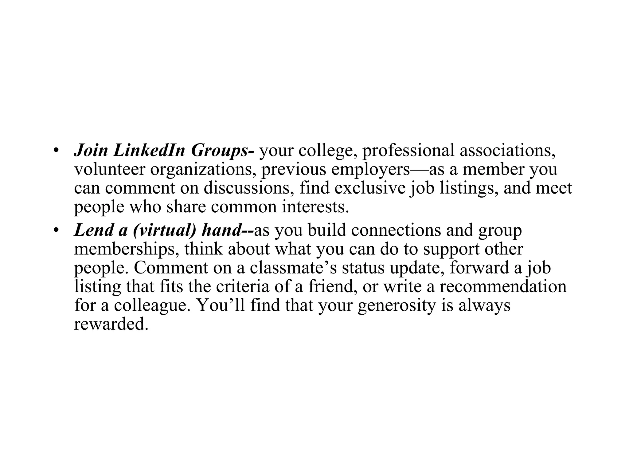 Join LinkedIn Groups-  your college, professional associations, volunteer organizations, previous employers—as a member you can comment on discussions, find exclusive job listings, and meet people who share common interests. Lend a (virtual) hand-- as you build connections and group memberships, think about what you can do to support other people. Comment on a classmate’s status update, forward a job listing that fits the criteria of a friend, or write a recommendation for a colleague. You’ll find that your generosity is always rewarded. 
