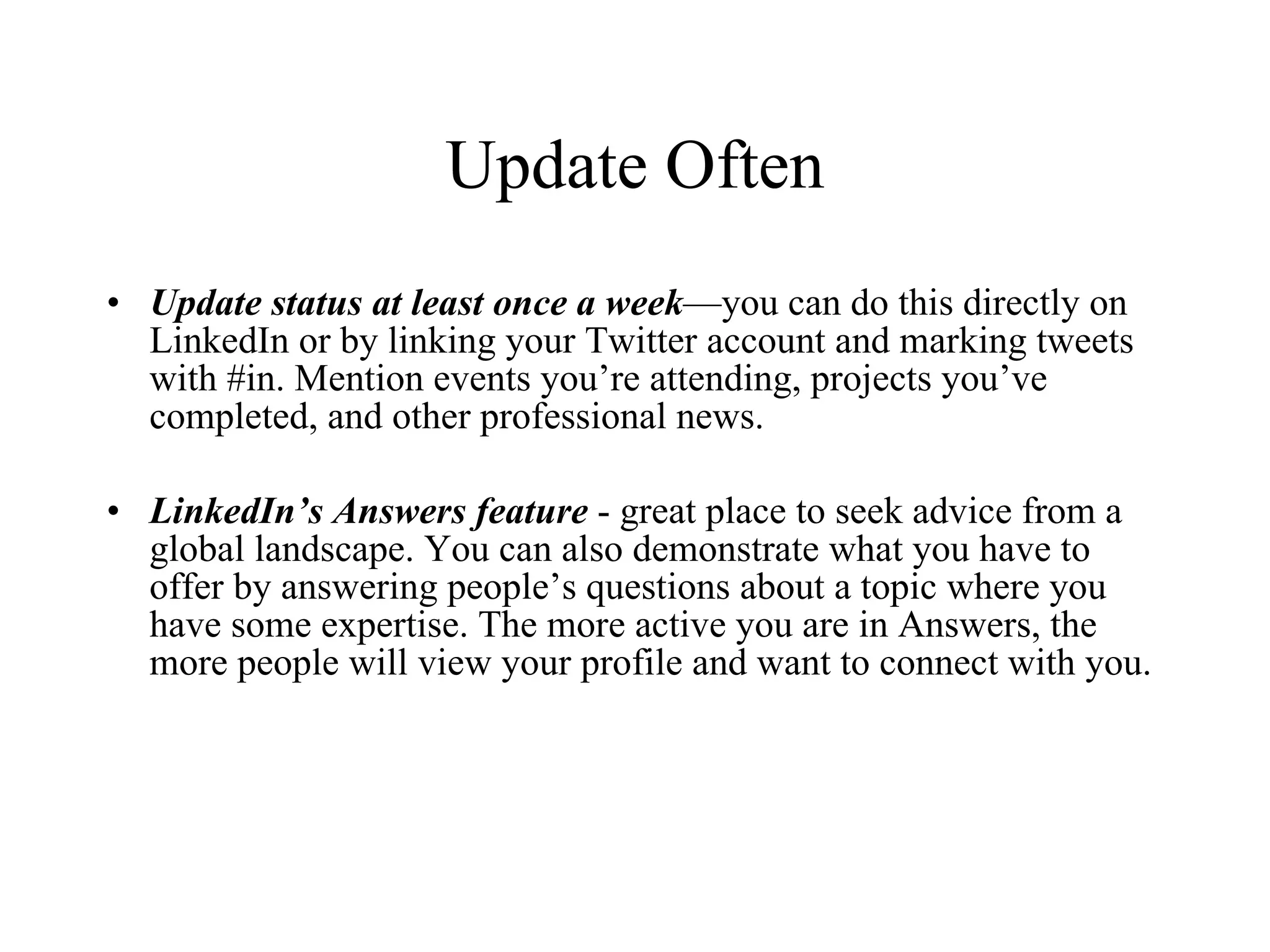 Update Often Update status at least once a   week —you can do this directly on LinkedIn or by linking your Twitter account and marking tweets with #in. Mention events you’re attending, projects you’ve completed, and other professional news. LinkedIn’s Answers feature  - great place to seek advice from a global landscape. You can also demonstrate what you have to offer by answering people’s questions about a topic where you have some expertise. The more active you are in Answers, the more people will view your profile and want to connect with you. 