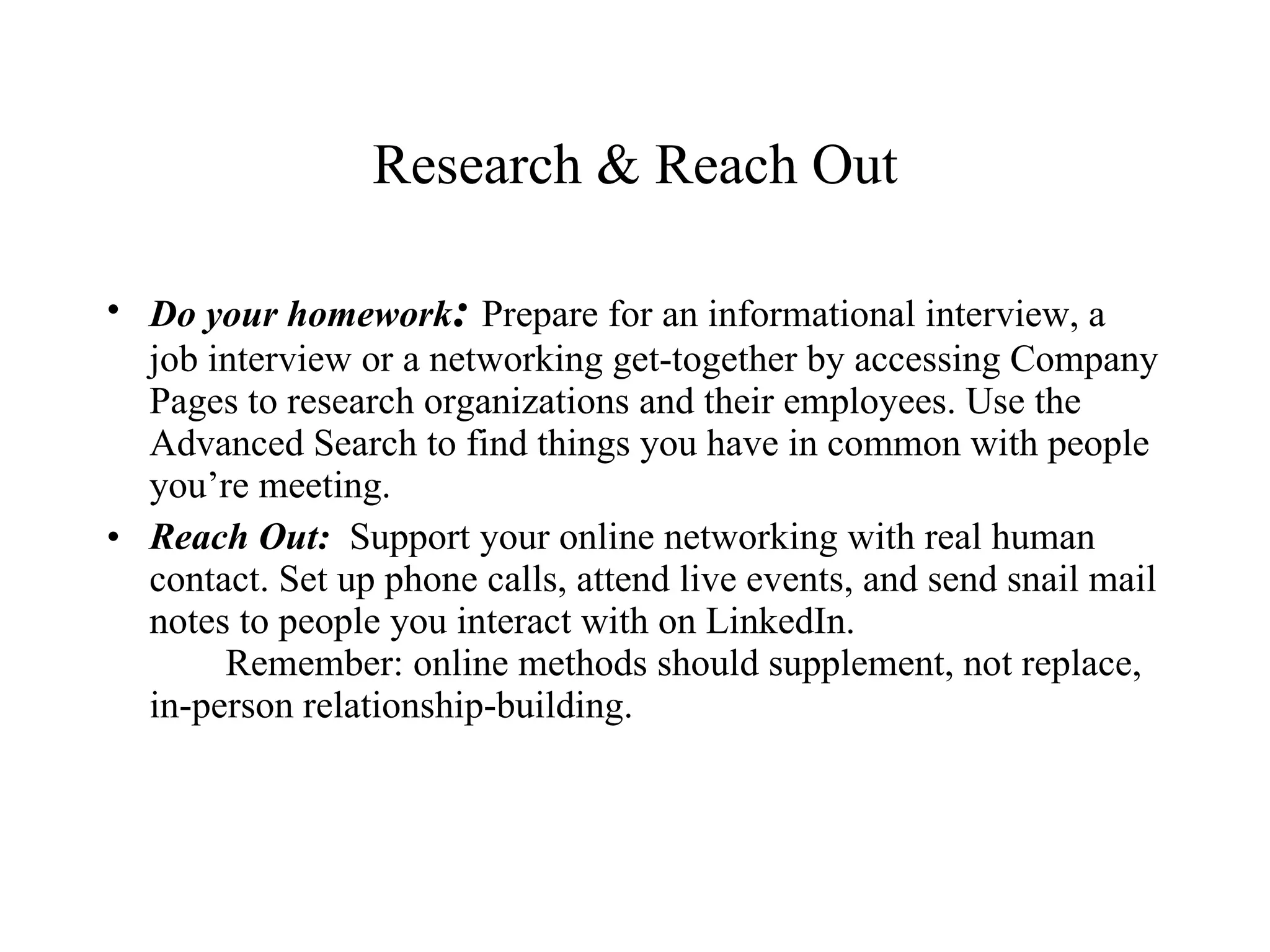 Research & Reach Out Do your homework :  Prepare for an informational interview, a job interview or a networking get-together by accessing Company Pages to research organizations and their employees. Use the Advanced Search to find things you have in common with people you’re meeting. Reach Out:  Support your online networking with real human contact. Set up phone calls, attend live events, and send snail mail notes to people you interact with on LinkedIn.  Remember: online methods should supplement, not replace, in-person relationship-building. 