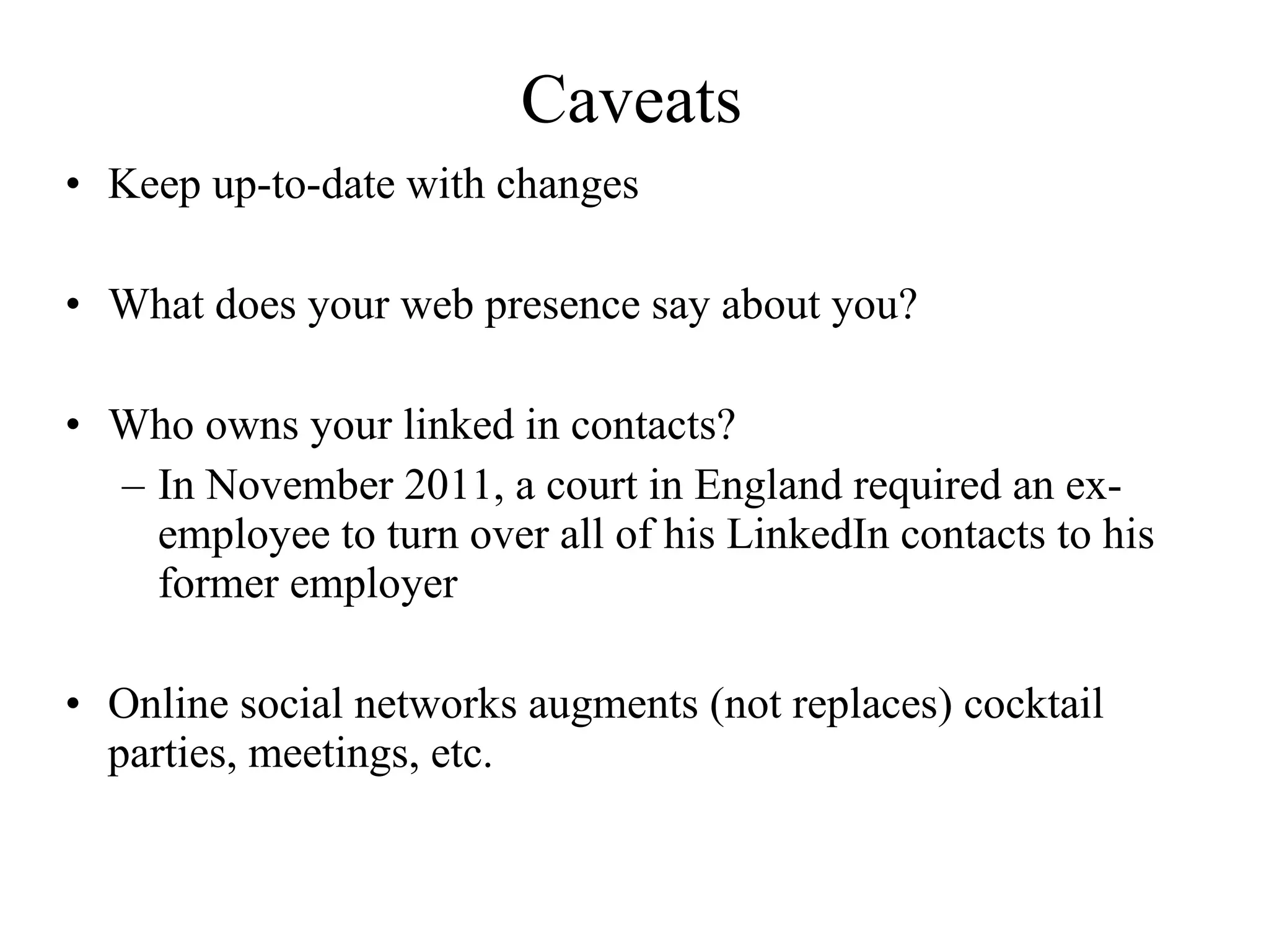 Caveats Keep up-to-date with changes  What does your web presence say about you?  Who owns your linked in contacts?  In November 2011, a court in England required an ex-employee to turn over all of his LinkedIn contacts to his former employer   Online social networks augments (not replaces) cocktail parties, meetings, etc. 