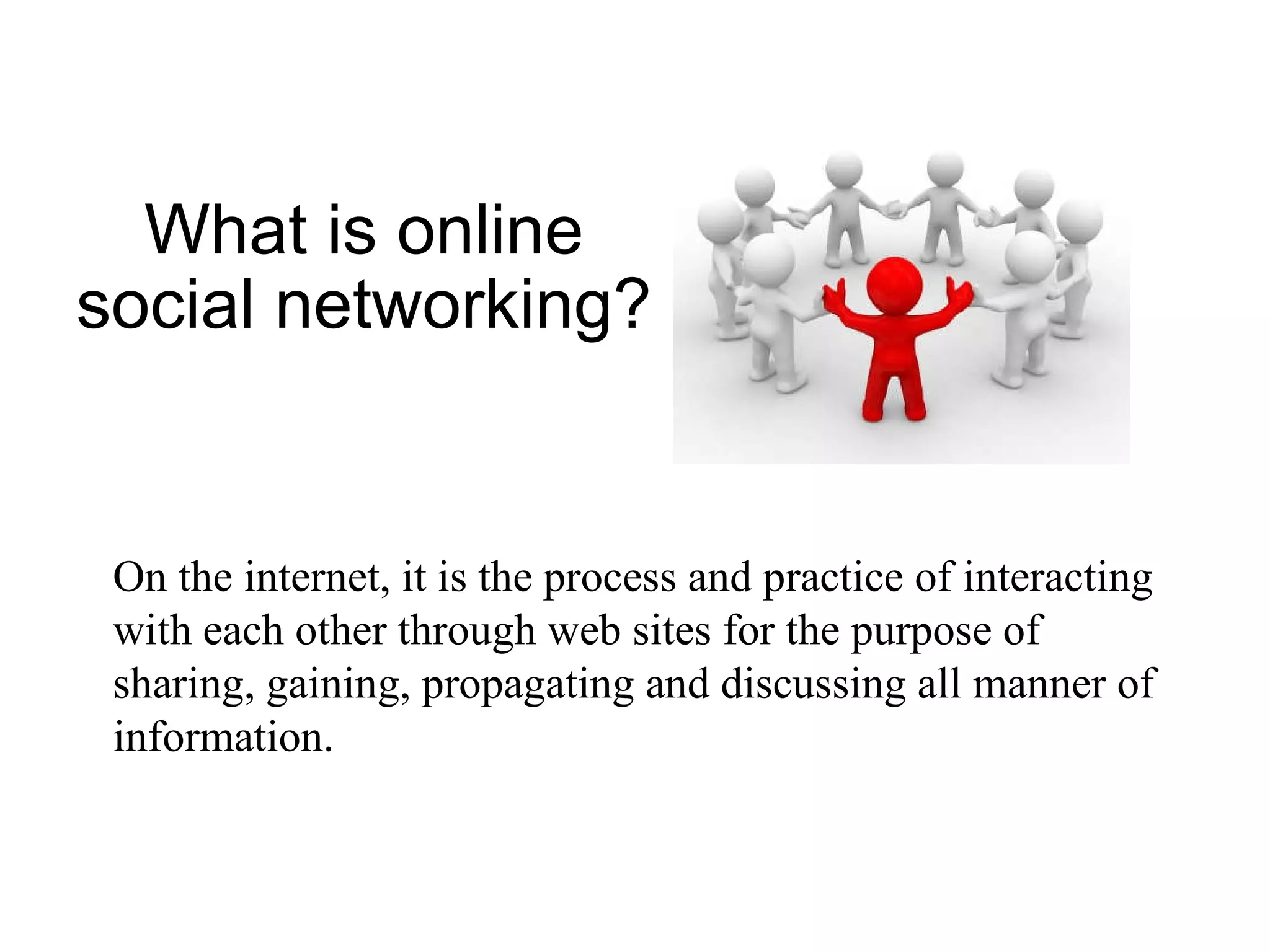 What is online social networking? On the internet, it is the process and practice of interacting with each other through web sites for the purpose of sharing, gaining, propagating and discussing all manner of information. 