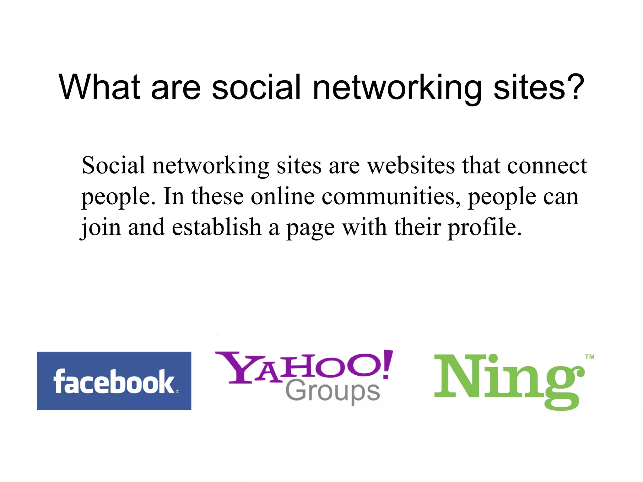 What are social networking sites?  Social networking sites are websites that connect people. In these online communities, people can join and establish a page with their profile. 