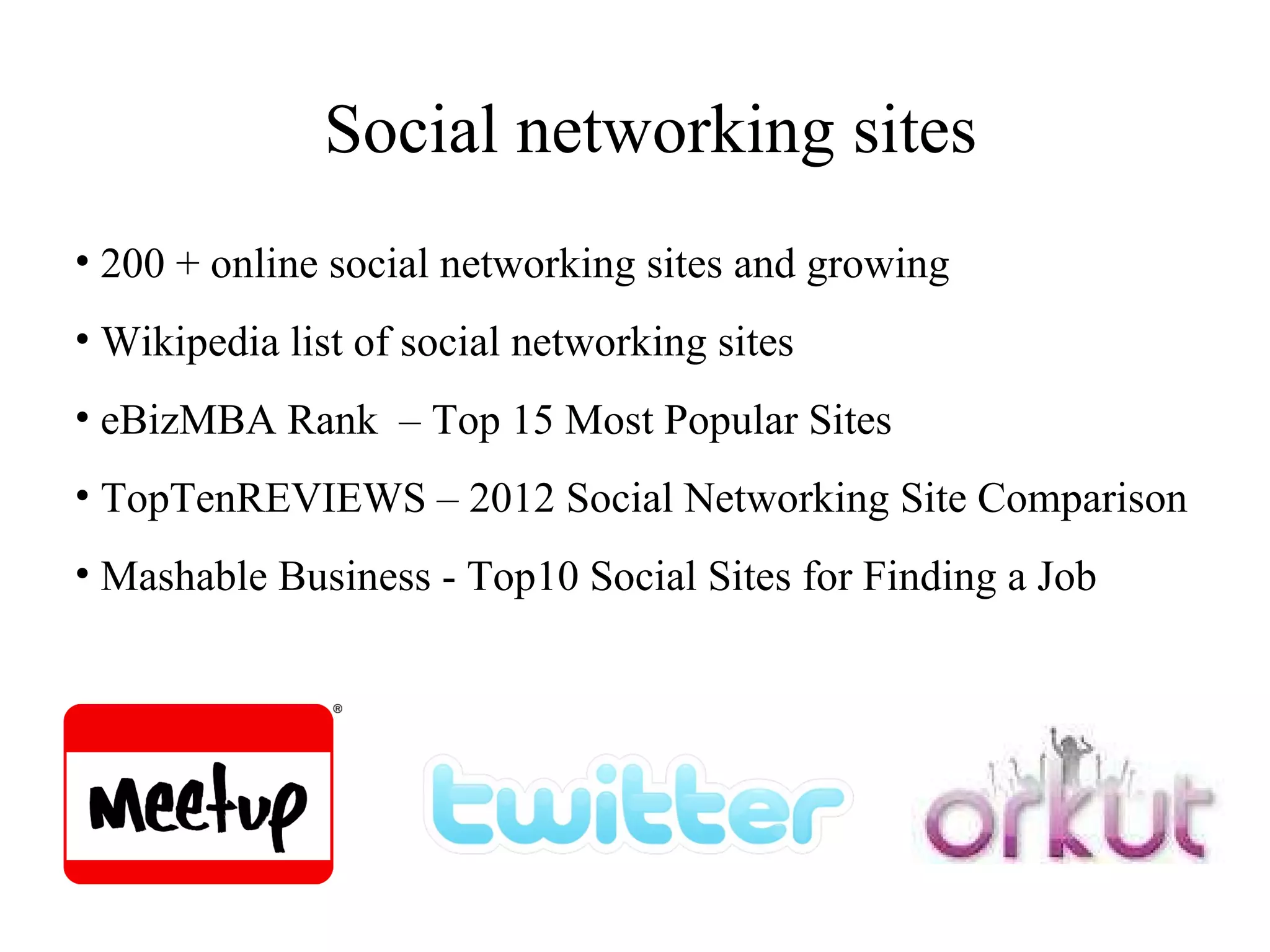 Social networking sites 200 + online social networking sites and growing Wikipedia list of social networking sites eBizMBA Rank  – Top 15 Most Popular Sites  TopTenREVIEWS – 2012 Social Networking Site Comparison Mashable Business - Top10 Social Sites for Finding a Job 