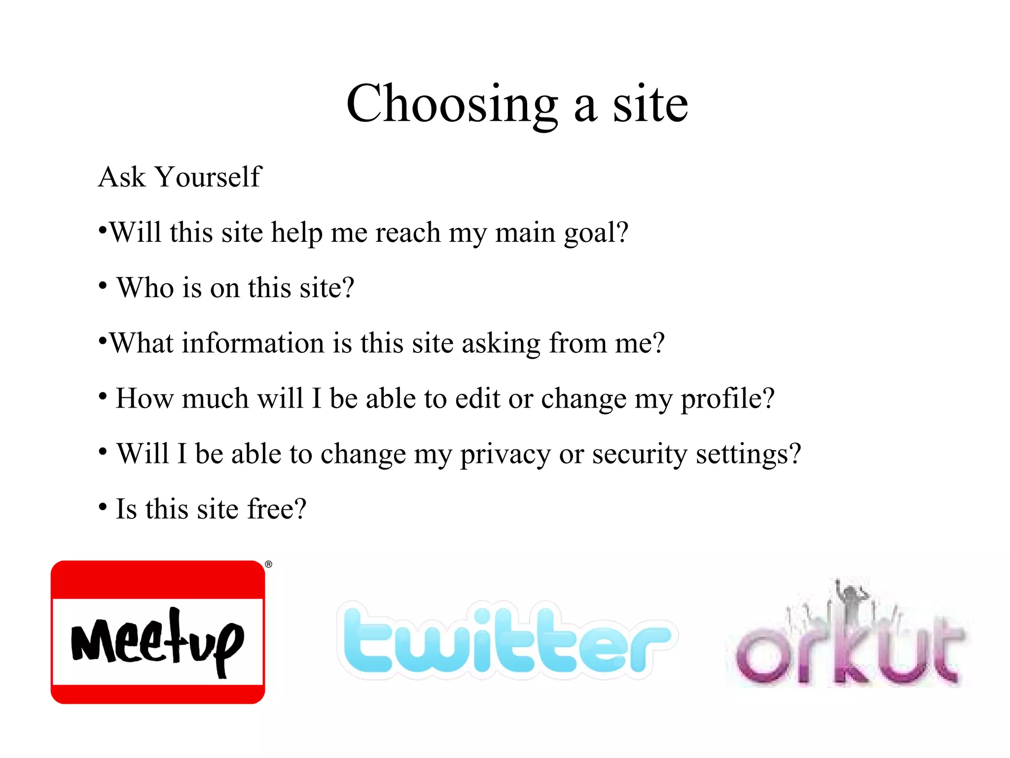 Choosing a site Ask Yourself Will this site help me reach my main goal? Who is on this site? What information is this site asking from me? How much will I be able to edit or change my profile? Will I be able to change my privacy or security settings? Is this site free? 