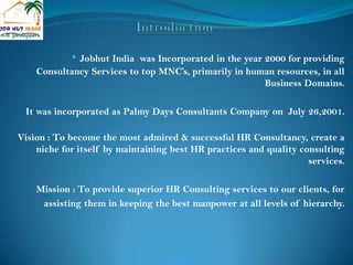 Introduction ,[object Object],It was incorporated as Palmy Days Consultants Company on  July 26,2001. Vision : To become the most admired & successful HR Consultancy, create a  niche for itself by maintaining best HR practices and quality consulting services. Mission : To provide superior HR Consulting services to our clients, for  assisting them in keeping the best manpower at all levels of hierarchy. 