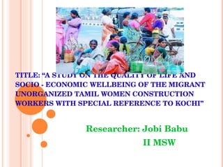 TITLE: “A STUDY ON THE QUALITY OF LIFE AND SOCIO - ECONOMIC WELLBEING OF THE MIGRANT UNORGANIZED TAMIL WOMEN CONSTRUCTION WORKERS WITH SPECIAL REFERENCE TO KOCHI”   Researcher: Jobi Babu   II MSW 