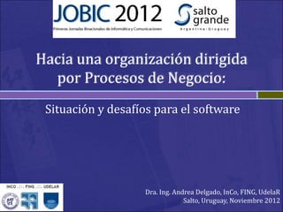 Hacia una organización dirigida
por Procesos de Negocio:
Situación y desafíos para el software
Dra. Ing. Andrea Delgado, InCo, FING, UdelaR
Salto, Uruguay, Noviembre 2012
 