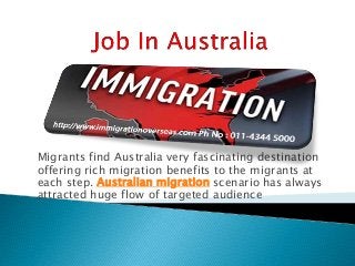 Migrants find Australia very fascinating destination
offering rich migration benefits to the migrants at
each step. Australian migration scenario has always
attracted huge flow of targeted audience
 