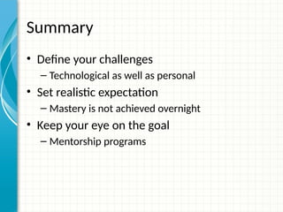 Summary
• Define your challenges
– Technological as well as personal
• Set realistic expectation
– Mastery is not achieved overnight
• Keep your eye on the goal
– Mentorship programs
 