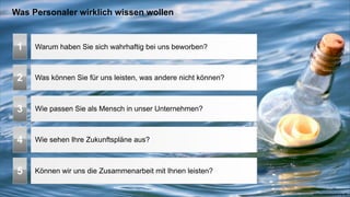 Was Personaler wirklich wissen wollen


 1   Warum haben Sie sich wahrhaftig bei uns beworben?



 2   Was können Sie für uns leisten, was andere nicht können?



 3   Wie passen Sie als Mensch in unser Unternehmen?



 4   Wie sehen Ihre Zukunftspläne aus?



 5   Können wir uns die Zusammenarbeit mit Ihnen leisten?

                                                                www.coachacademy.de
 