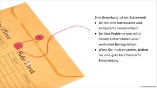 Eine Bewerbung ist ein Statement!
•   Ich bin eine interessante und
    kompetente Persönlichkeit.
•   Ich löse Probleme und will in
    diesem Unternehmen einen
    wertvollen Beitrag leisten.
•   Wenn Sie mich einstellen, treffen
    Sie eine gute kaufmännische
    Entscheidung.




                                  www.coachacademy.de
 