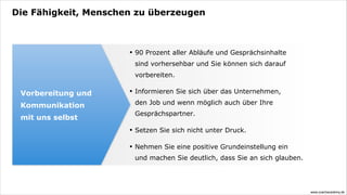 Die Fähigkeit, Menschen zu überzeugen



                      •   90 Prozent aller Abläufe und Gesprächsinhalte
                          sind vorhersehbar und Sie können sich darauf
                          vorbereiten.

 Vorbereitung und     •   Informieren Sie sich über das Unternehmen,

 Kommunikation            den Job und wenn möglich auch über Ihre
                          Gesprächspartner.
 mit uns selbst
                      •   Setzen Sie sich nicht unter Druck.

                      •   Nehmen Sie eine positive Grundeinstellung ein
                          und machen Sie deutlich, dass Sie an sich glauben.




                                                                               www.coachacademy.de
 