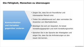 Die Fähigkeit, Menschen zu überzeugen



                      •   Zeigen Sie, dass Sie ein freundlicher und
                          interessanter Mensch sind.

                      •   Treten Sie selbstbewusst auf, aber vermeiden Sie

 Kommunikation            Anzeichen von Überheblichkeit.

 und Verhalten        •   Beteiligen Sie sich am Gespräch. Es heisst
 gegenüber anderen        Vorstellungsgespräch und nicht Vorstellungsverhör.

                      •   Sprechen Sie in der Sprache der Arbeitgeber und
                          zeigen Sie, dass Sie die Anforderungen an den
                          neuen Job kennen.




                                                                               www.coachacademy.de
 