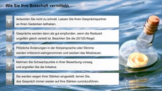 Wie Sie Ihre Botschaft vermitteln


     Antworten Sie nicht zu schnell. Lassen Sie Ihren Gesprächspartner
 6   an Ihren Gedanken teilhaben.


     Gespräche werden dann als gut empfunden, wenn die Redezeit
 7   ungefähr gleich verteilt ist. Beachten Sie die 20/120-Regel.


     Plötzliche Änderungen in der Körpersprache oder Stimme
 8   werden irritierend wahrgenommen und wecken das Misstrauen.


     Nehmen Sie Schwachpunkte in Ihrer Bewerbung vorweg
 9   und ergreifen Sie die Initiative.


     Sie werden wegen Ihrer Stärken eingestellt, lernen Sie,
10   das Gespräch immer wieder auf Ihre Stärken zurückzuführen.

                                                                         www.coachacademy.de
 