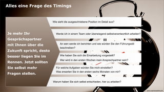 Alles eine Frage des Timings


                         Wie sieht die ausgeschriebene Position im Detail aus?



Je mehr Ihr                Werde ich in einem Team oder überwiegend selbstverantwortlich arbeiten?

Gesprächspartner
                               An wen werde ich berichten und wie würden Sie den Führungsstil
mit Ihnen über die
                               beschreiben?
Zukunft spricht, desto
                               Wie haben Sie sich die Einarbeitung vorgestellt?
besser liegen Sie im
                               Wer wird in den ersten Wochen mein Ansprechpartner sein?
Rennen. Jetzt sollten
Sie selbst mehr            Für welche Aufgaben würden Sie mich einstellen?
                           Was erwarten Sie in den ersten sechs Monaten von mir?
Fragen stellen.

                         Warum haben Sie sich selbst entschieden, hier zu arbeiten?


                                                                                                     www.coachacademy.de
 