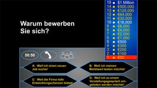 15      $1 Million
                                             14      €500,000
                                             13      €125,000
                                             12      €64,000
                                             11      €32,000
                                             10
Warum bewerben                               9
                                                     €16,000
                                                     €8,000
Sie sich?                                    8
                                             7
                                                     €4,000
                                                     €2,000
                                             6       €1,000
                                             5       €500
                                             4       €300
                                             3       €200
 50:50                                       2       €100
                                             1       €50

    A: Weil ich einen neuen       B: Weil ich meinen
    Job suche!                    Marktwert testen möchte!

                                  D: Weil ich zu einem
    C: Weil die Firma tolle
                                  Vorstellungsgespräch ein-
    Entwicklungschancen bietet!
                                  geladen werden möchte!
 