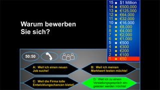 15     $1 Million
                                              14     €500,000
                                              13     €125,000
                                              12     €64,000
                                              11     €32,000
                                              10
Warum bewerben                                9
                                                     €16,000
                                                     €8,000
Sie sich?                                     8
                                              7
                                                     €4,000
                                                     €2,000
                                              6      €1,000
                                              5      €500
                                              4      €300
                                              3      €200
 50:50                                        2      €100
                                              1      €50

    A: Weil ich einen neuen       B: Weil ich meinen
    Job suche!                    Marktwert testen möchte!

                                   D: Weil ich zu einem
                                  D: Weil ich zu einem
    C: Weil die Firma tolle
                                  Vorstellungsgespräch ein-
                                   Vorstellungsgespräch ein-
    Entwicklungschancen bietet!    geladen werden möchte!
                                  geladen werden möchte!
 