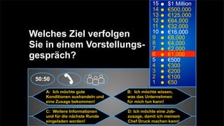 15     $1 Million
                                            14     €500,000
                                            13     €125,000
                                            12     €64,000
                                            11     €32,000
Welches Ziel verfolgen                      10
                                            9
                                                   €16,000
                                                   €8,000
Sie in einem Vorstellungs-                  8
                                            7
                                                   €4,000
                                                   €2,000
gespräch?                                   6
                                            5
                                                   €1,000
                                                   €500
                                            4      €300
                                            3      €200
 50:50                                      2      €100
                                            1      €50
    A: Ich möchte gute           B: Ich möchte wissen,
    Konditionen aushandeln und   was das Unternehmen
    eine Zusage bekommen!        für mich tun kann!

    C: Weitere Informationen     D: Ich möchte eine Job-
    und für die nächste Runde    zusage, damit ich meinem
    eingeladen werden!           Chef Druck machen kann!
 