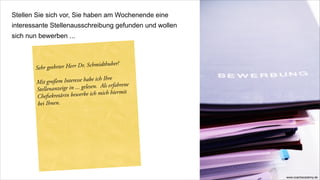 Stellen Sie sich vor, Sie haben am Wochenende eine
interessante Stellenausschreibung gefunden und wollen
sich nun bewerben ...



       Sehr geehrter Herr D r. Schmidthuber!

        Mit großem Inter  esse habe ich Ihre
        Stellenanzeige in ... g elesen. Als erfahrene
        Chefsekretärin bew   erbe ich mich hiermit
        bei Ihnen.




                                                        www.coachacademy.de
 
