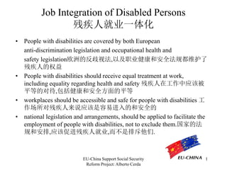 EU-China Support Social Security
Reform Project: Alberto Cerda
1
Job Integration of Disabled Persons
残疾人就业一体化
• People with disabilities are covered by both European
anti-discrimination legislation and occupational health and
safety legislation欧洲的反歧视法,以及职业健康和安全法规都维护了
残疾人的权益
• People with disabilities should receive equal treatment at work,
including equality regarding health and safety 残疾人在工作中应该被
平等的对待,包括健康和安全方面的平等
• workplaces should be accessible and safe for people with disabilities 工
作场所对残疾人来说应该是容易进入的和安全的
• national legislation and arrangements, should be applied to facilitate the
employment of people with disabilities, not to exclude them.国家的法
规和安排,应该促进残疾人就业,而不是排斥他们.
 
