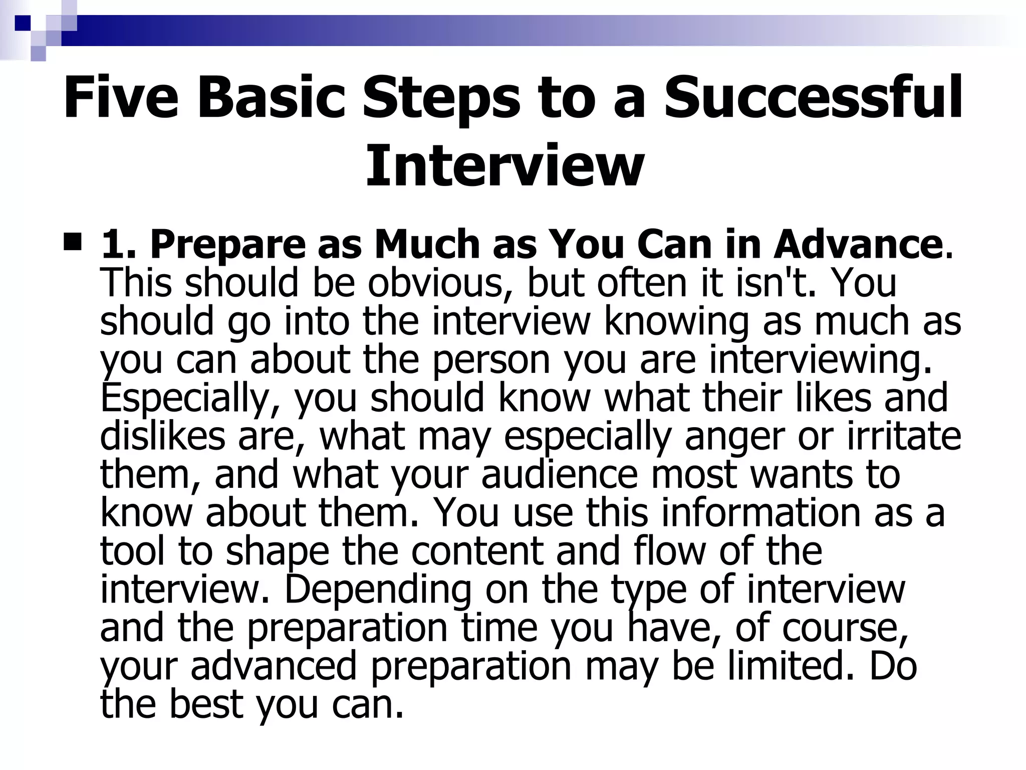 Five Basic Steps to a Successful Interview   1. Prepare as Much as You Can in Advance . This should be obvious, but often it isn't. You should go into the interview knowing as much as you can about the person you are interviewing. Especially, you should know what their likes and dislikes are, what may especially anger or irritate them, and what your audience most wants to know about them. You use this information as a tool to shape the content and flow of the interview. Depending on the type of interview and the preparation time you have, of course, your advanced preparation may be limited. Do the best you can. 