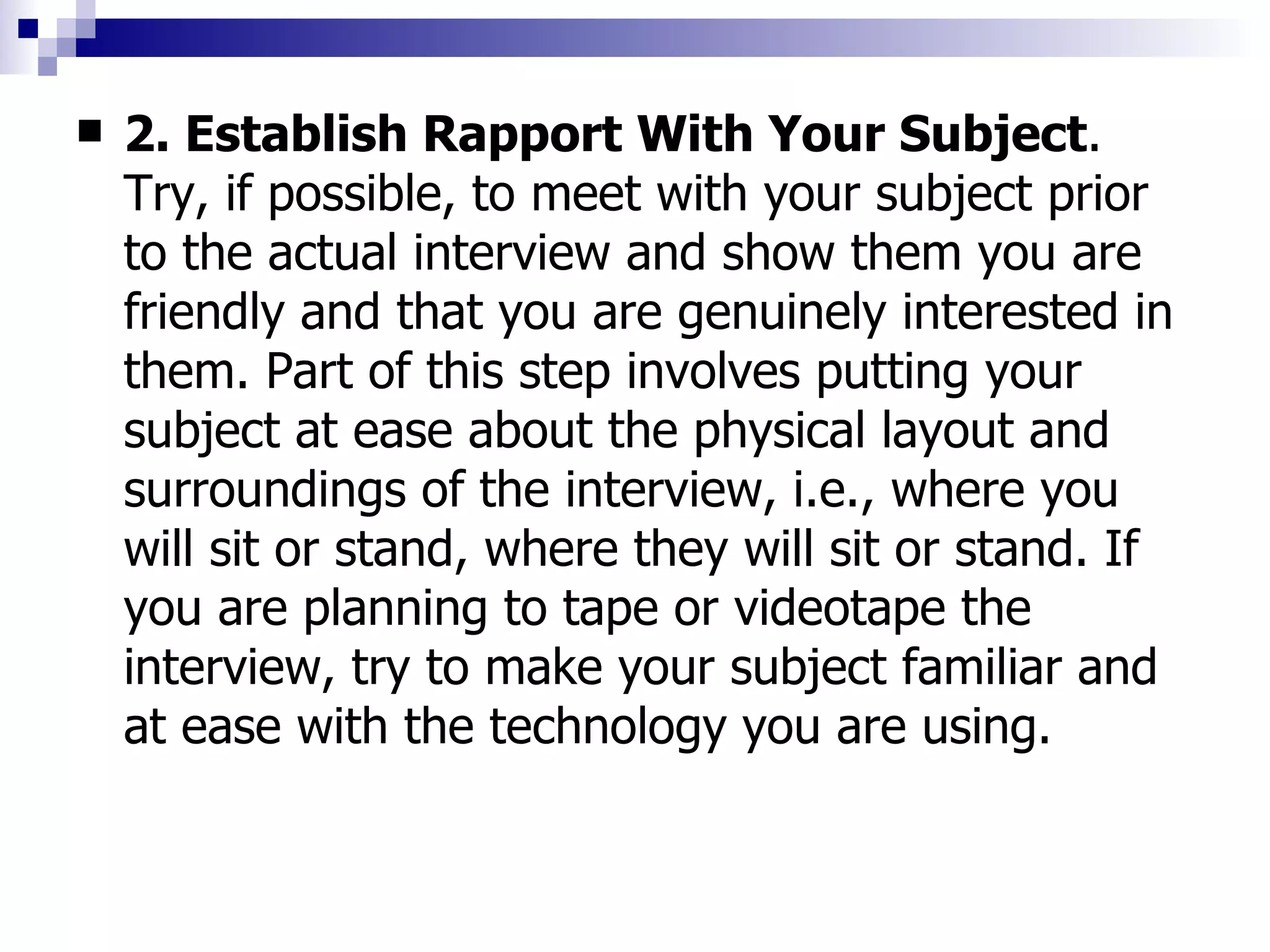 2. Establish Rapport With Your Subject . Try, if possible, to meet with your subject prior to the actual interview and show them you are friendly and that you are genuinely interested in them. Part of this step involves putting your subject at ease about the physical layout and surroundings of the interview, i.e., where you will sit or stand, where they will sit or stand. If you are planning to tape or videotape the interview, try to make your subject familiar and at ease with the technology you are using. 