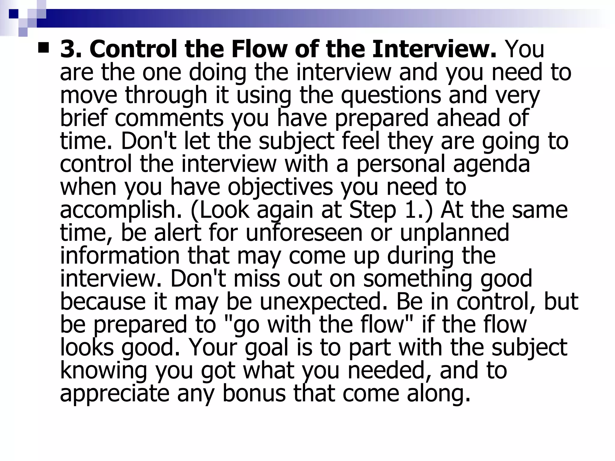 3. Control the Flow of the Interview.  You are the one doing the interview and you need to move through it using the questions and very brief comments you have prepared ahead of time. Don't let the subject feel they are going to control the interview with a personal agenda when you have objectives you need to accomplish. (Look again at Step 1.) At the same time, be alert for unforeseen or unplanned information that may come up during the interview. Don't miss out on something good because it may be unexpected. Be in control, but be prepared to "go with the flow" if the flow looks good. Your goal is to part with the subject knowing you got what you needed, and to appreciate any bonus that come along. 