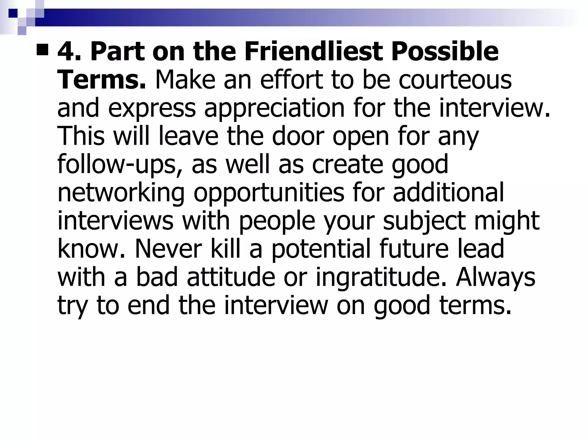 4. Part on the Friendliest Possible Terms.  Make an effort to be courteous and express appreciation for the interview. This will leave the door open for any follow-ups, as well as create good networking opportunities for additional interviews with people your subject might know. Never kill a potential future lead with a bad attitude or ingratitude. Always try to end the interview on good terms. 