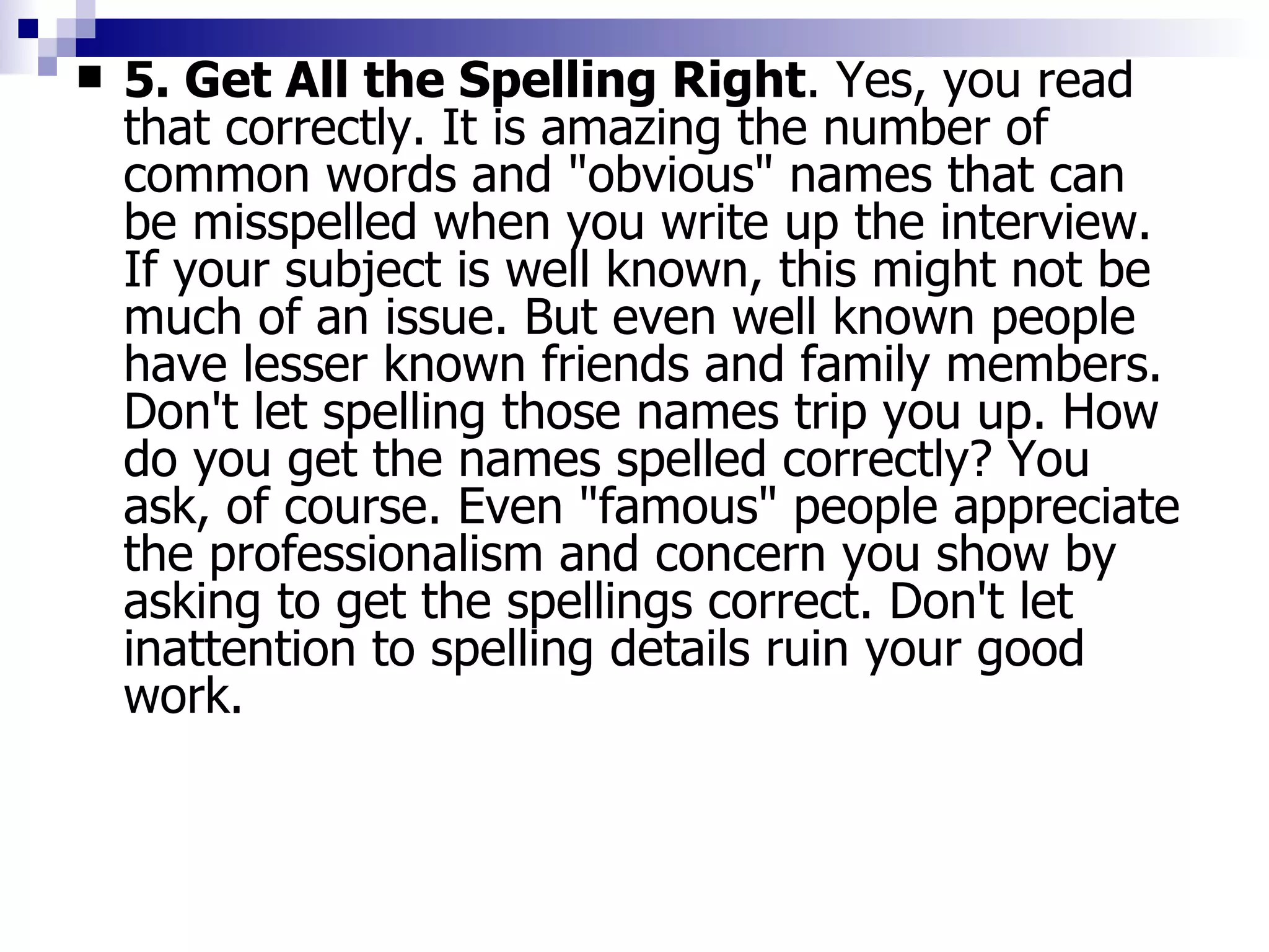 5. Get All the Spelling Right . Yes, you read that correctly. It is amazing the number of common words and "obvious" names that can be misspelled when you write up the interview. If your subject is well known, this might not be much of an issue. But even well known people have lesser known friends and family members. Don't let spelling those names trip you up. How do you get the names spelled correctly? You ask, of course. Even "famous" people appreciate the professionalism and concern you show by asking to get the spellings correct. Don't let inattention to spelling details ruin your good work. 