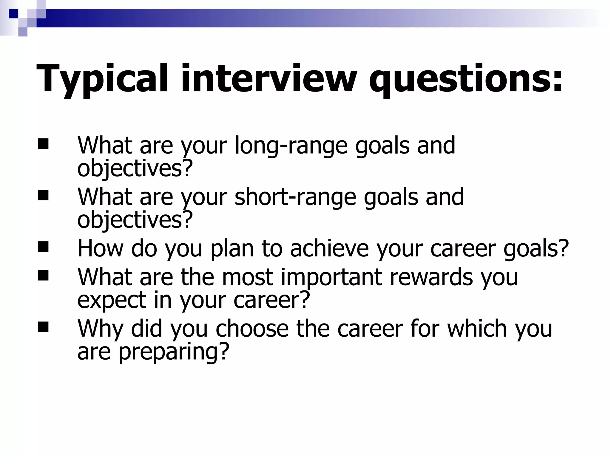 Typical interview questions: What are your long-range goals and objectives?  What are your short-range goals and objectives?  How do you plan to achieve your career goals? What are the most important rewards you expect in your career?  Why did you choose the career for which you are preparing?  