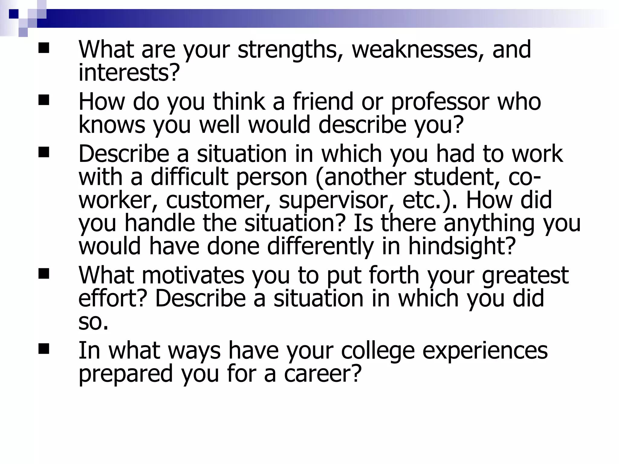What are your strengths, weaknesses, and interests?  How do you think a friend or professor who knows you well would describe you?  Describe a situation in which you had to work with a difficult person (another student, co-worker, customer, supervisor, etc.). How did you handle the situation? Is there anything you would have done differently in hindsight?  What motivates you to put forth your greatest effort? Describe a situation in which you did so.  In what ways have your college experiences prepared you for a career?  