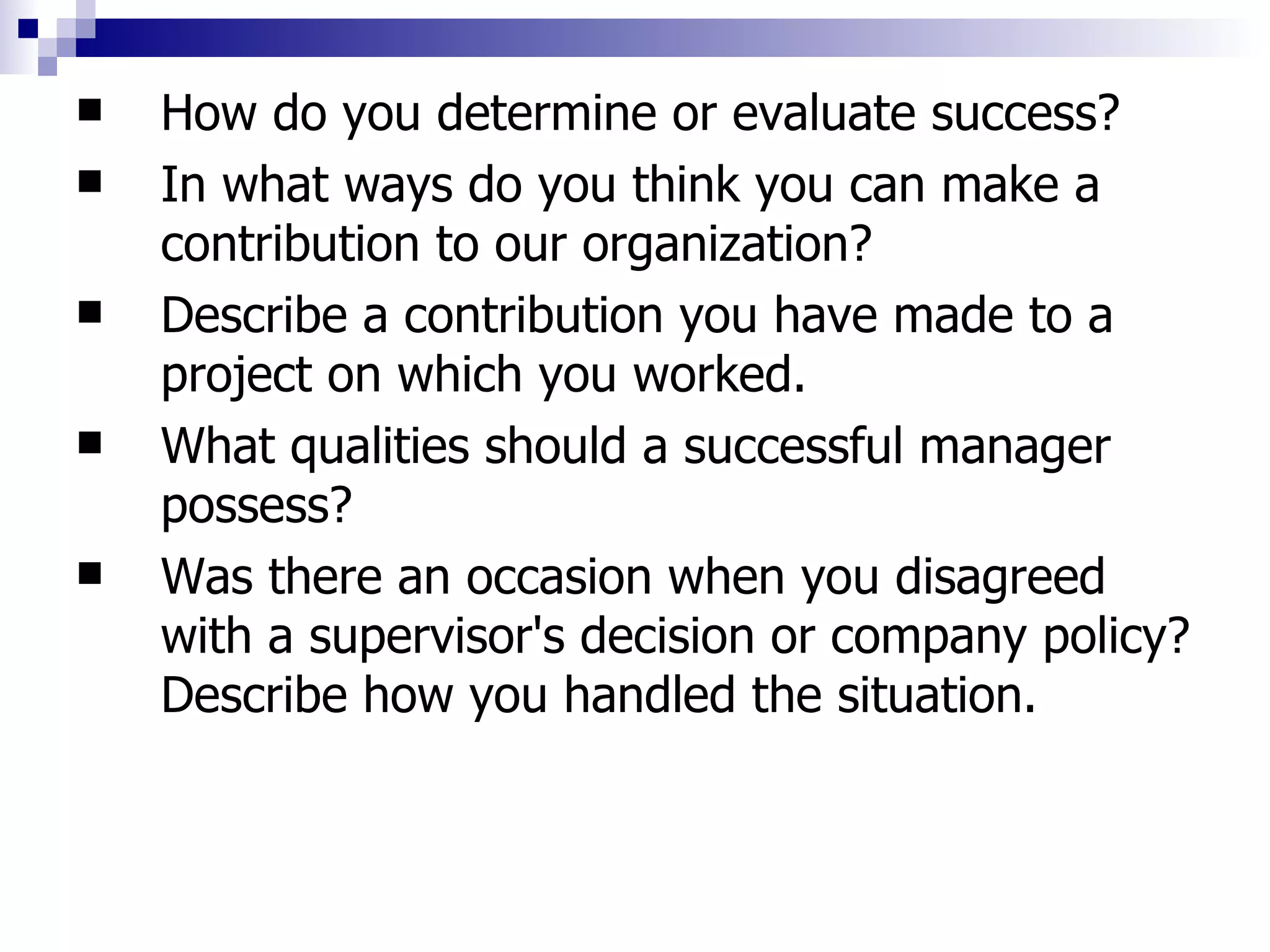 How do you determine or evaluate success?  In what ways do you think you can make a contribution to our organization?  Describe a contribution you have made to a project on which you worked. What qualities should a successful manager possess?  Was there an occasion when you disagreed with a supervisor's decision or company policy? Describe how you handled the situation.  