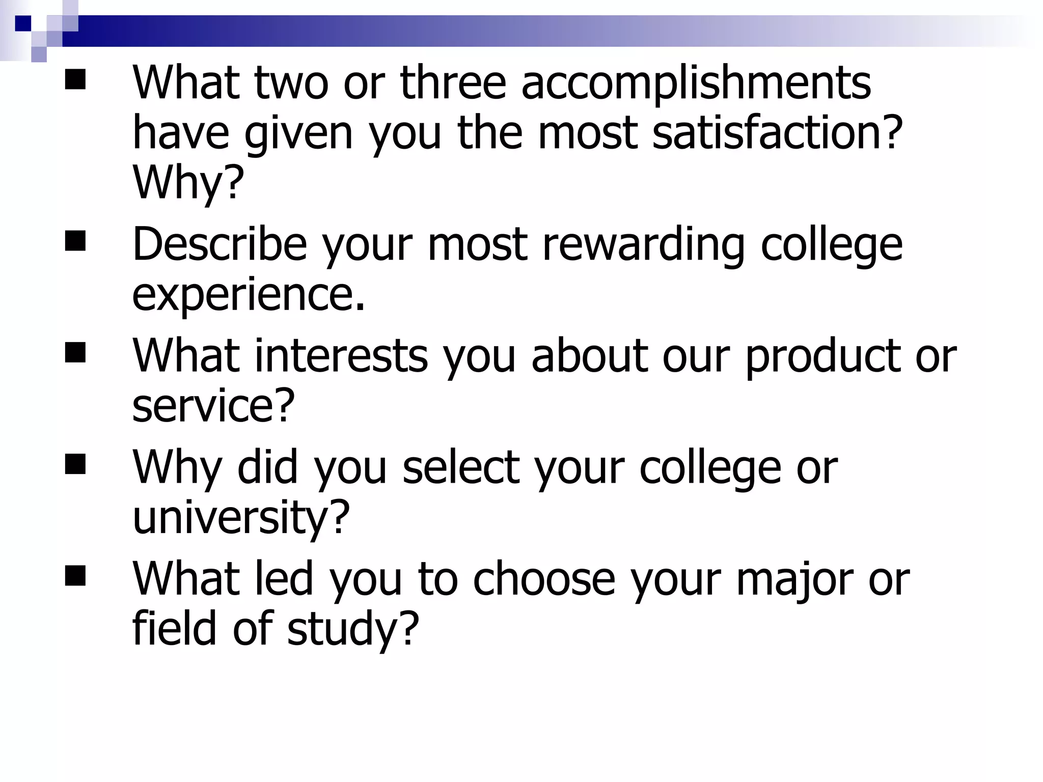 What two or three accomplishments have given you the most satisfaction? Why?  Describe your most rewarding college experience.  What interests you about our product or service?  Why did you select your college or university?  What led you to choose your major or field of study?  