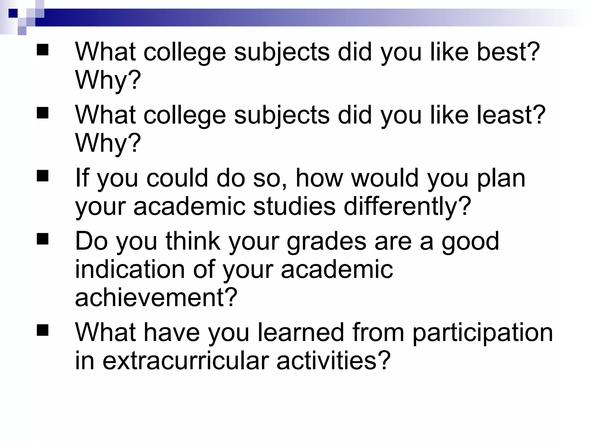 What college subjects did you like best? Why?  What college subjects did you like least? Why?  If you could do so, how would you plan your academic studies differently?  Do you think your grades are a good indication of your academic achievement?  What have you learned from participation in extracurricular activities?  