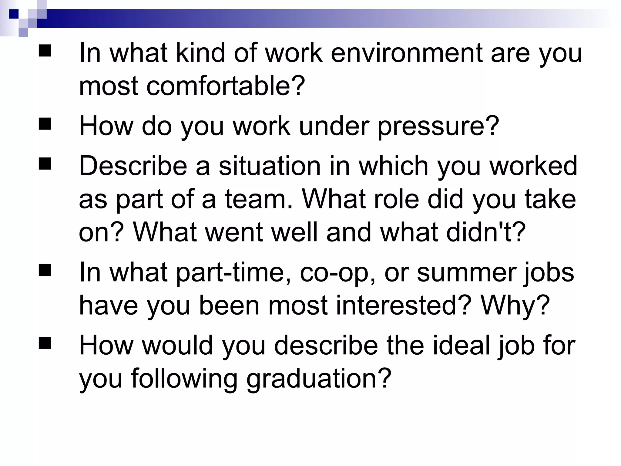 In what kind of work environment are you most comfortable?  How do you work under pressure?  Describe a situation in which you worked as part of a team. What role did you take on? What went well and what didn't?  In what part-time, co-op, or summer jobs have you been most interested? Why?  How would you describe the ideal job for you following graduation?  
