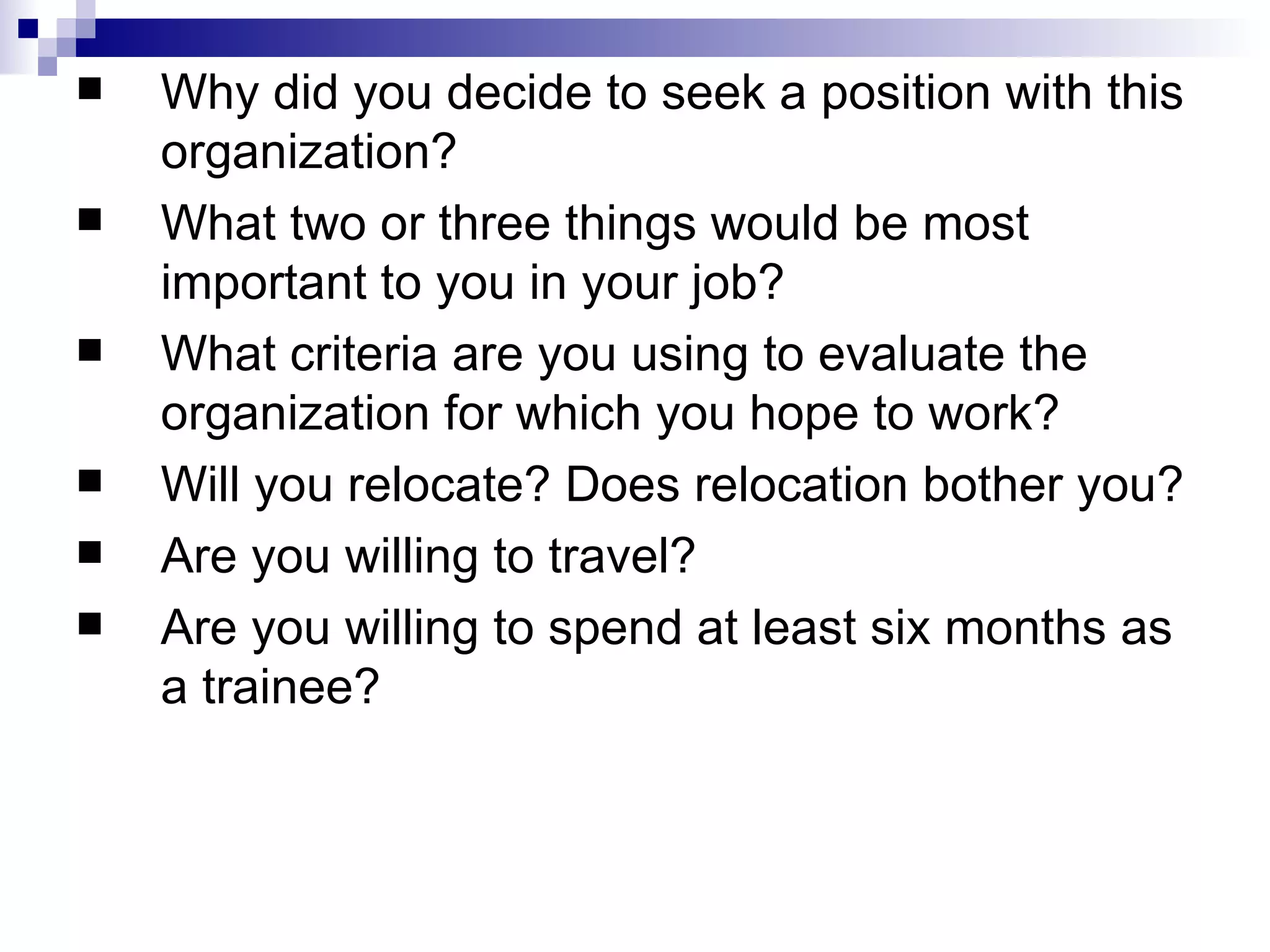 Why did you decide to seek a position with this organization?  What two or three things would be most important to you in your job?  What criteria are you using to evaluate the organization for which you hope to work?  Will you relocate? Does relocation bother you?  Are you willing to travel?  Are you willing to spend at least six months as a trainee?   