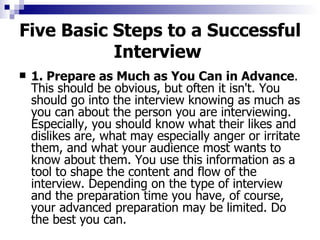 Five Basic Steps to a Successful Interview   1. Prepare as Much as You Can in Advance . This should be obvious, but often it isn't. You should go into the interview knowing as much as you can about the person you are interviewing. Especially, you should know what their likes and dislikes are, what may especially anger or irritate them, and what your audience most wants to know about them. You use this information as a tool to shape the content and flow of the interview. Depending on the type of interview and the preparation time you have, of course, your advanced preparation may be limited. Do the best you can. 
