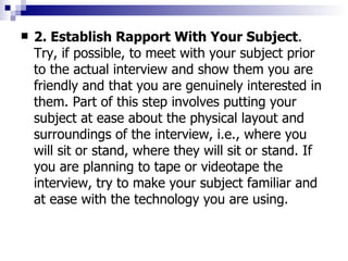 2. Establish Rapport With Your Subject . Try, if possible, to meet with your subject prior to the actual interview and show them you are friendly and that you are genuinely interested in them. Part of this step involves putting your subject at ease about the physical layout and surroundings of the interview, i.e., where you will sit or stand, where they will sit or stand. If you are planning to tape or videotape the interview, try to make your subject familiar and at ease with the technology you are using. 