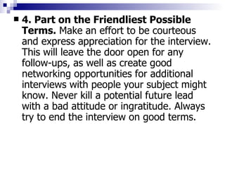 4. Part on the Friendliest Possible Terms.  Make an effort to be courteous and express appreciation for the interview. This will leave the door open for any follow-ups, as well as create good networking opportunities for additional interviews with people your subject might know. Never kill a potential future lead with a bad attitude or ingratitude. Always try to end the interview on good terms. 