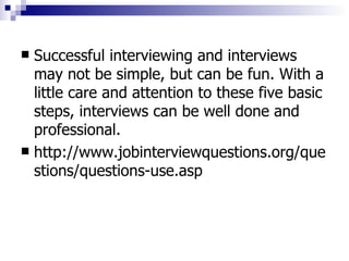 Successful interviewing and interviews may not be simple, but can be fun. With a little care and attention to these five basic steps, interviews can be well done and professional. http://www.jobinterviewquestions.org/questions/questions-use.asp 