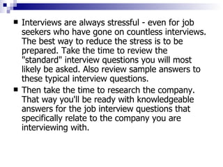 Interviews are always stressful - even for job seekers who have gone on countless interviews. The best way to reduce the stress is to be prepared. Take the time to review the "standard" interview questions you will most likely be asked. Also review sample answers to these typical interview questions.  Then take the time to research the company. That way you'll be ready with knowledgeable answers for the job interview questions that specifically relate to the company you are interviewing with.  