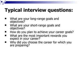 Typical interview questions: What are your long-range goals and objectives?  What are your short-range goals and objectives?  How do you plan to achieve your career goals? What are the most important rewards you expect in your career?  Why did you choose the career for which you are preparing?  